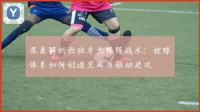 深度解析西班牙无锋阵战术：控球体系如何创造空间与驱动进攻