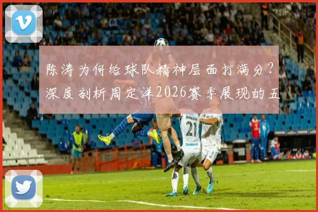陈涛为何给球队精神层面打满分？深度剖析周定洋2026赛季展现的五大职业素养，普通球员该如何效仿