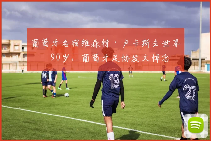 葡萄牙名宿维森特·卢卡斯去世享年90岁，葡萄牙足协发文悼念