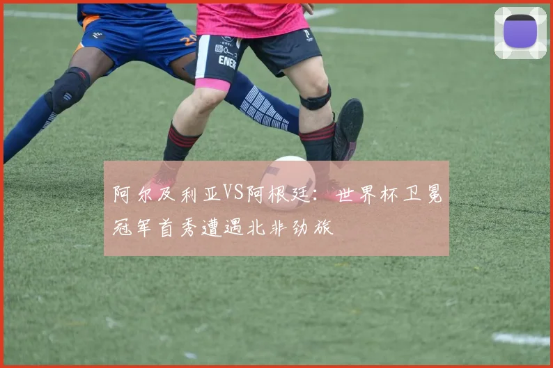 阿尔及利亚VS阿根廷：世界杯卫冕冠军首秀遭遇北非劲旅