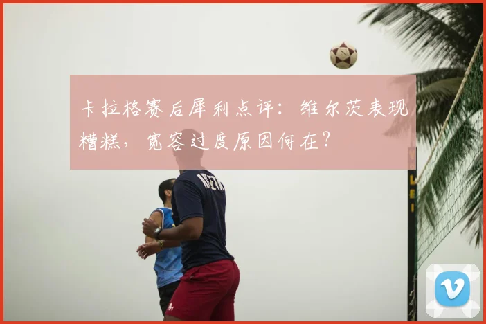 卡拉格赛后犀利点评：维尔茨表现糟糕，宽容过度原因何在？