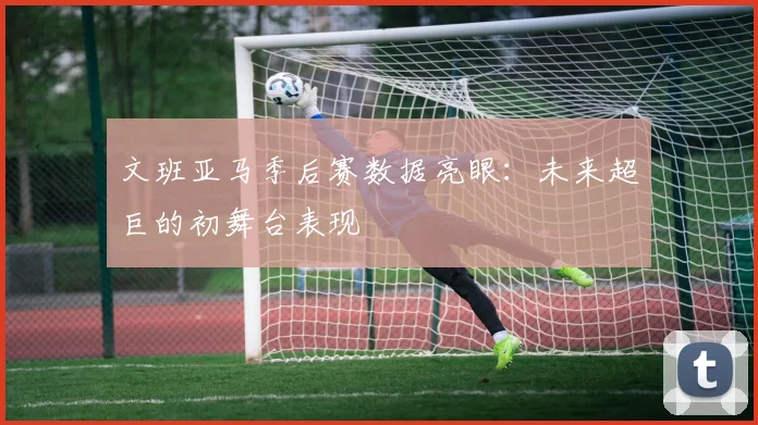 文班亚马季后赛数据亮眼：未来超巨的初舞台表现